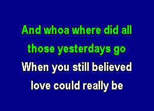 And whoa where did all

those yesterdays go
When you still believed

love could really be