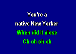 You're a
native New Yorker

When did it close
Oh oh oh oh