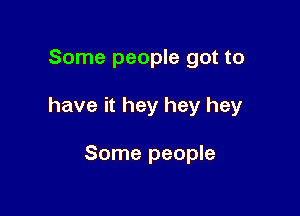 Some people got to

have it hey hey hey

Some people