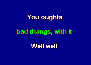 You oughta

bad thangs, with it

Well well