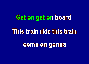 Get on get on board

This train ride this train

come on gonna