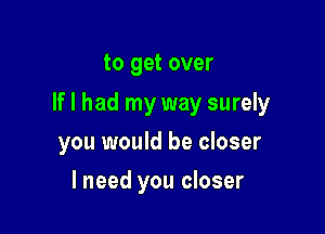 to get over

If I had my way surely

you would be closer
lneed you closer