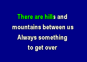 There are hills and
mountains between us

Always something

to get over