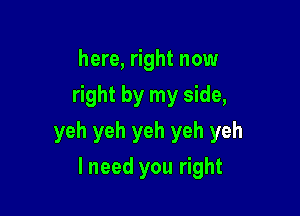 here, right now
right by my side,

yeh yeh yeh yeh yeh

lneed you right