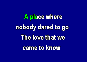 A place where

nobody dared to go

The love that we
came to know