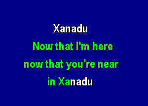 Xanadu
Nowthat I'm here

now that you're near

in Xanadu