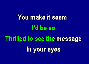 You make it seem
I'd be so

Thrilled to see the message

In your eyes