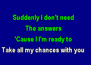 Suddenly I don't need
The answers
'Cause I I'm ready to

Take all my chances with you