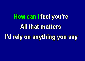 How can I feel you're
All that matters

I'd rely on anything you say