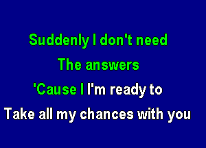 Suddenly I don't need
The answers
'Cause I I'm ready to

Take all my chances with you