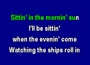 Sittin' in the mornin' sun
I'll be sittin'
when the evenin' come

Watching the ships roll in