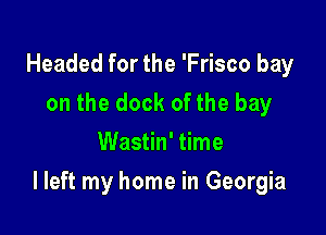 Headed for the 'Frisco bay
on the dock ofthe bay
Wastin' time

I left my home in Georgia