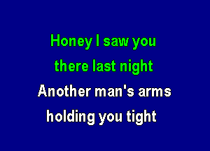 Honey I saw you
there last night
Another man's arms

holding you tight