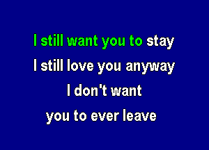 I still want you to stay

I still love you anyway
I don't want
you to ever leave