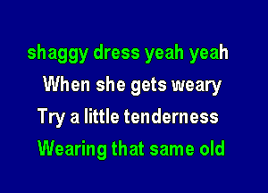 shaggy dress yeah yeah
When she gets weary

Try a little tenderness

Wearing that same old