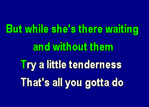 But while she's there waiting
and without them
Try a little tenderness

That's all you gotta do