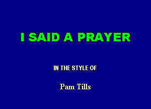 I SAID A PRAYER

III THE SIYLE 0F

Pam Tills