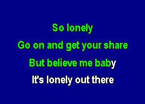 So lonely
Go on and get your share

But believe me baby

It's lonely out there