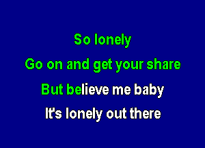 So lonely
Go on and get your share

But believe me baby

It's lonely out there