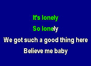 It's lonely
So lonely

We got such a good thing here

Believe me baby