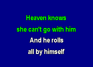 Heaven knows

she can't go with him
And he rolls

all by himself
