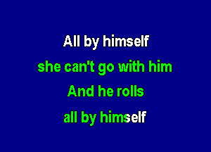 All by himself

she can't go with him
And he rolls

all by himself