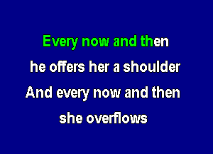 Every now and then
he offers her a shoulder

And every now and then

she overflows