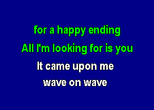 for a happy ending

All I'm looking for is you

It came upon me
wave on wave