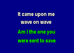 It came upon me
wave on wave

Am I the one you

were sent to save