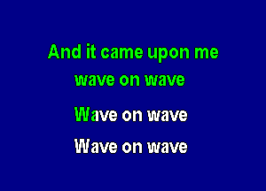 And it came upon me
wave on wave

Wave on wave

Wave on wave