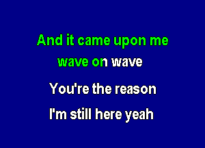 And it came upon me
wave on wave

You're the reason

I'm still here yeah