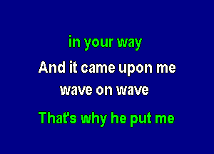 in your way

And it came upon me

wave on wave

That's why he put me