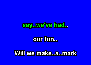 say..we've had..

our fun..

Will we make..a..mark