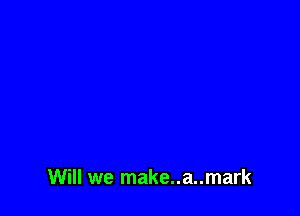Will we make..a..mark