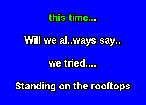this time...
Will we al..ways say..

we tried....

Standing on the rooftops