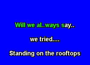 Will we al..ways say..

we tried....

Standing on the rooftops