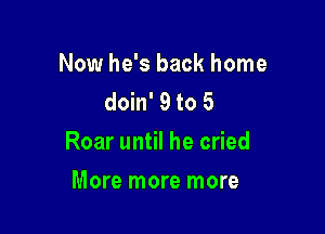 Now he's back home
doin' 9 to 5

Roar until he cried

More more more