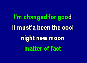 I'm changed for good

It must'a been the cool
night new moon
matter of fact