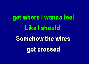 get where I wanna feel
Like I should
Somehow the wires

got crossed