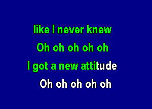 like I never knew
Oh oh oh oh oh

I got a new attitude
Oh oh oh oh oh