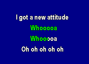 I got a new attitude

Whooooa

Whooooa
Oh oh oh oh oh