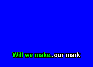 Will we make..our mark