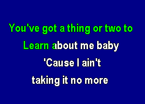 You've got a thing or two to

Learn about me baby
'Cause I ain't
taking it no more