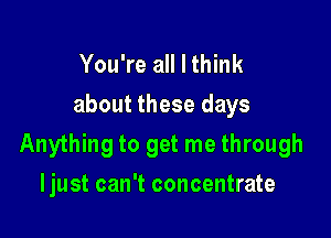 You're all I think
about these days

Anything to get me through

Ijust can't concentrate