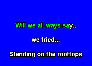 Will we al..ways say..

we tried...

Standing on the rooftops