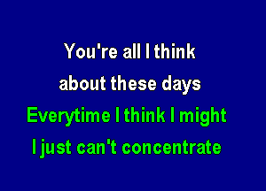 You're all I think
about these days

Everytime I think I might
Ijust can't concentrate