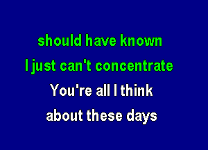 should have known
Ijust can't concentrate
You're all I think

about these days