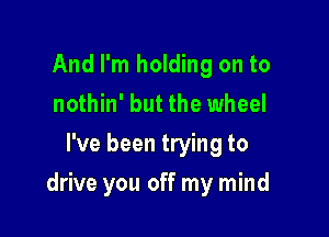 And I'm holding on to
nothin' but the wheel

I've been trying to

drive you off my mind