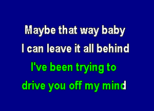 Maybe that way baby
I can leave it all behind
I've been trying to

drive you off my mind