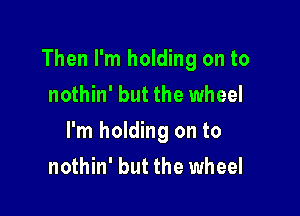 Then I'm holding on to
nothin' but the wheel

I'm holding on to
nothin' but the wheel